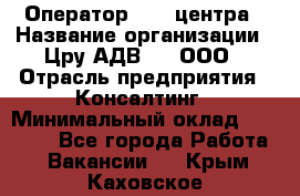 Оператор Call-центра › Название организации ­ Цру АДВ777, ООО › Отрасль предприятия ­ Консалтинг › Минимальный оклад ­ 50 000 - Все города Работа » Вакансии   . Крым,Каховское